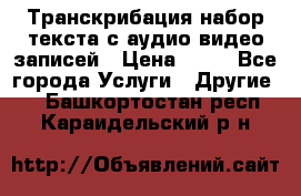 Транскрибация/набор текста с аудио,видео записей › Цена ­ 15 - Все города Услуги » Другие   . Башкортостан респ.,Караидельский р-н